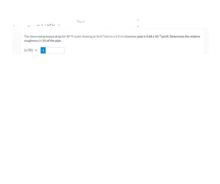 The observed pressure drop for 40 °F water flowing at 16 ft/min in a 4.5-in-diameter pipe is 9.68 x 10 psi/ft. Determine the relative
roughness (e/D)of the pipe.
(e/D) =
