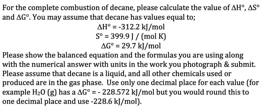 For the complete combustion of decane, please calculate the value of AHO, AS°
and AGO. You may assume that decane has values equal to;
AH° = -312.2 kJ/mol
S° = 399.9 J/(mol K)
AG° = 29.7 kJ/mol
Please show the balanced equation and the formulas you are using along
with the numerical answer with units in the work you photograph & submit.
Please assume that decane is a liquid, and all other chemicals used or
produced are in the gas phase. Use only one decimal place for each value (for
example H₂0 (g) has a AG° = - 228.572 kJ/mol but you would round this to
one decimal place and use -228.6 kJ/mol).