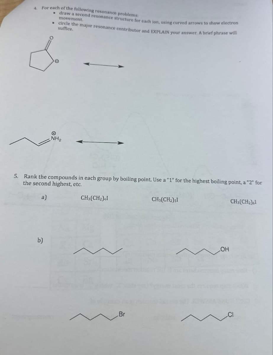 4.
For each of the following resonance problems:
. draw a second resonance structure for each ion, using curved arrows to show electron
movement.
circle the major resonance contributor and EXPLAIN your answer. A brief phrase will
suffice.
b)
NH₂
5. Rank the compounds in each group by boiling point. Use a "1" for the highest boiling point, a "2" for
the second highest, etc.
a)
CH3(CH2)41
Br
CH3(CH₂)51
OH
CH3(CH2)61