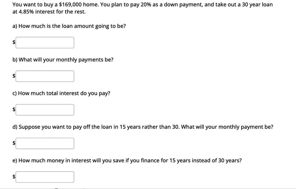 You want to buy a $169,000 home. You plan to pay 20% as a down payment, and take out a 30 year loan
at 4.85% interest for the rest.
a) How much is the loan amount going to be?
$
b) What will your monthly payments be?
$
c) How much total interest do you pay?
$
d) Suppose you want to pay off the loan in 15 years rather than 30. What will your monthly payment be?
$
e) How much money in interest will you save if you finance for 15 years instead of 30 years?
$