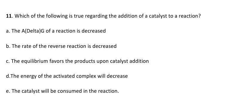 11. Which of the following is true regarding the addition of a catalyst to a reaction?
a. The A(Delta)G of a reaction is decreased
b. The rate of the reverse reaction is decreased
c. The equilibrium favors the products upon catalyst addition
d.The energy of the activated complex will decrease
e. The catalyst will be consumed in the reaction.