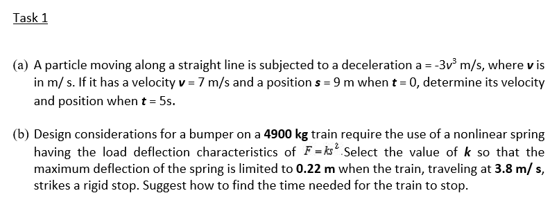 Task 1
(a) A particle moving along a straight line is subjected to a deceleration a = -3v m/s, where v is
in m/ s. If it has a velocity v = 7 m/s and a position s = 9 m whent = 0, determine its velocity
and position when t = 5s.
(b) Design considerations for a bumper on a 4900 kg train require the use of a nonlinear spring
having the load deflection characteristics of F=ks Select the value of k so that the
maximum deflection of the spring is limited to 0.22 m when the train, traveling at 3.8 m/ s,
strikes a rigid stop. Suggest how to find the time needed for the train to stop.
