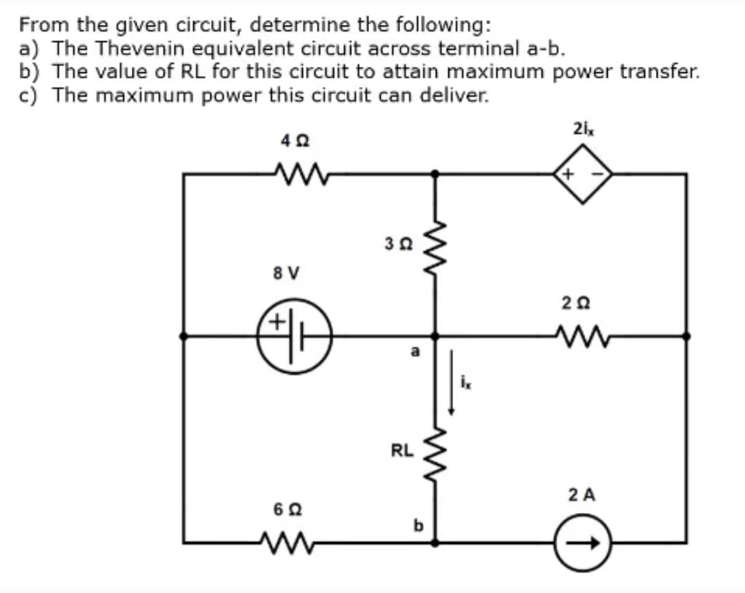 From the given circuit, determine the following:
a) The Thevenin equivalent circuit across terminal a-b.
b) The value of RL for this circuit to attain maximum power transfer.
c) The maximum power this circuit can deliver.
30
8 V
RL
2 A
b
a
