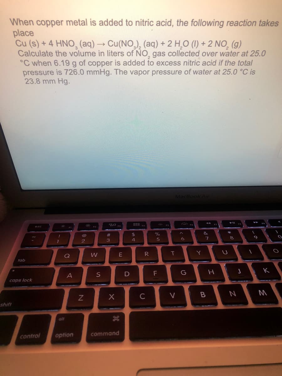 When copper metal is added to nitric acid, the following reaction takes
place
Cu (s) + 4 HNO, (aq) → Cu(NO,), (aq) + 2 H,O (1I) + 2 NO, (g)
Calculate the volume in liters of NO, gas collected over water at 25.0
°C when 6.19 g of copper is added to excess nitric acid if the total
pressure is 726.0 mmHg. The vapor pressure of water at 25.0 °C is
23.8 mm Hg.
MacBook Air
* ES
esc
&
%23
8.
3
4
T
Y
Q
tab
F
G
caps lock
C
V
B
shift
alt
control
option
command
つ
