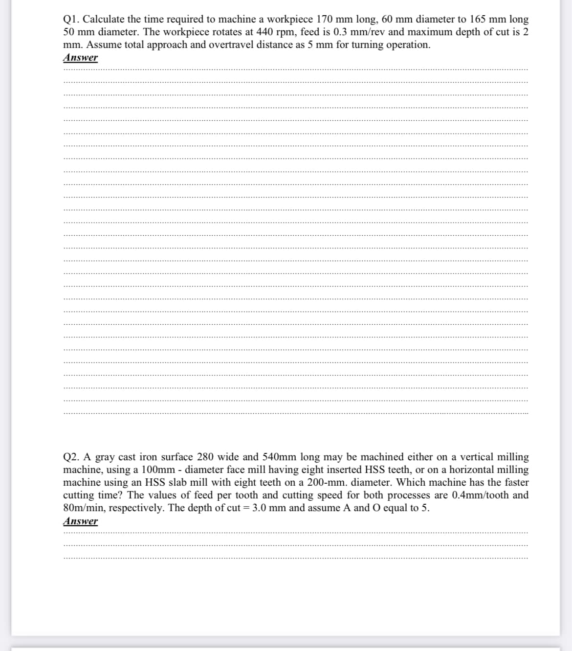 Q1. Calculate the time required to machine a workpiece 170 mm long, 60 mm diameter to 165 mm long
50 mm diameter. The workpiece rotates at 440 rpm, feed is 0.3 mm/rev and maximum depth of cut is 2
mm. Assume total approach and overtravel distance as 5 mm for turning operation.
Answer
Q2. A gray cast iron surface 280 wide and 540mm long may be machined either on a vertical milling
machine, using a 100mm - diameter face mill having eight inserted HSS teeth, or on a horizontal milling
machine using an HSS slab mill with eight teeth on a 200-mm. diameter. Which machine has the faster
cutting time? The values of feed per tooth and cutting speed for both processes are 0.4mm/tooth and
80m/min, respectively. The depth of cut = 3.0 mm and assume A and O equal to 5.
Answer