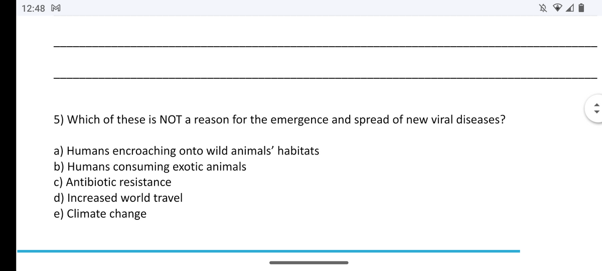 12:48 M
5) Which of these is NOT a reason for the emergence and spread of new viral diseases?
a) Humans encroaching onto wild animals’ habitats
b) Humans consuming exotic animals
c) Antibiotic resistance
d) Increased world travel
e) Climate change