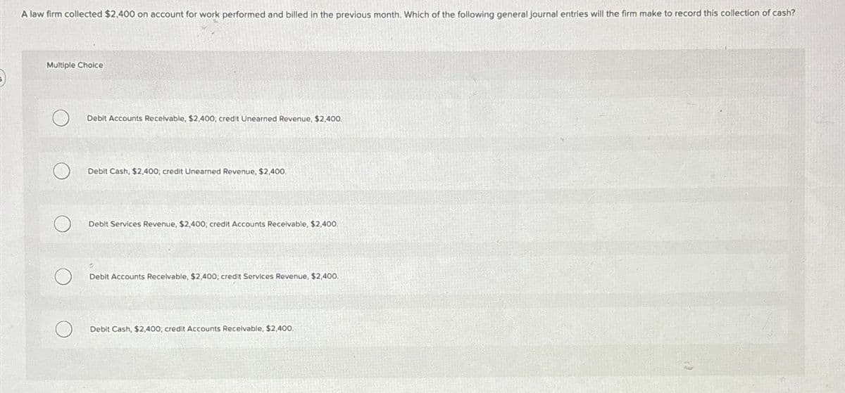 A law firm collected $2,400 on account for work performed and billed in the previous month. Which of the following general journal entries will the firm make to record this collection of cash?
Multiple Choice
Debit Accounts Receivable, $2,400; credit Unearned Revenue, $2,400.
Debit Cash, $2,400; credit Unearned Revenue, $2,400.
Debit Services Revenue, $2,400; credit Accounts Receivable, $2,400.
Debit Accounts Receivable, $2,400; credit Services Revenue, $2,400.
Debit Cash, $2,400; credit Accounts Receivable, $2,400,