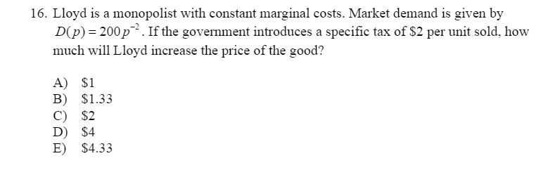 16. Lloyd is a monopolist with constant marginal costs. Market demand is given by
D(p) = 200 p²². If the government introduces a specific tax of $2 per unit sold, how
much will Lloyd increase the price of the good?
A) $1
B) $1.33
C) $2
D) $4
E) $4.33