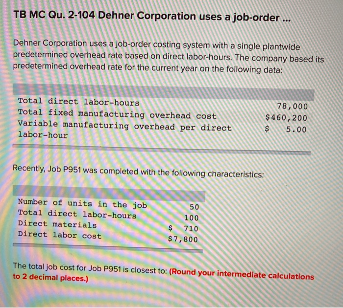 TB MC Qu. 2-104 Dehner Corporation uses a job-order ...
Dehner Corporation uses a job-order costing system with a single plantwide
predetermined overhead rate based on direct labor-hours. The company based its
predetermined overhead rate for the current year on the following data:
Total direct labor-hours
Total fixed manufacturing overhead cost
Variable manufacturing overhead per direct
labor-hour
Recently, Job P951 was completed with the following characteristics:
Number of units in the job
Total direct labor-hours
Direct materials
Direct labor cost
50
100
$
710
$7,800
78,000
$460,200
$ 5.00
The total job cost for Job P951 is closest to: (Round your intermediate calculations
to 2 decimal places.)