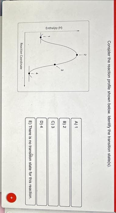 Enthalpy (H)
Consider the reaction profile shown below. Identify the transition state(s).
3
Reaction Coordinate
A) 1
B) 2
C) 3
D) 4
E) There is no transition state for this reaction.