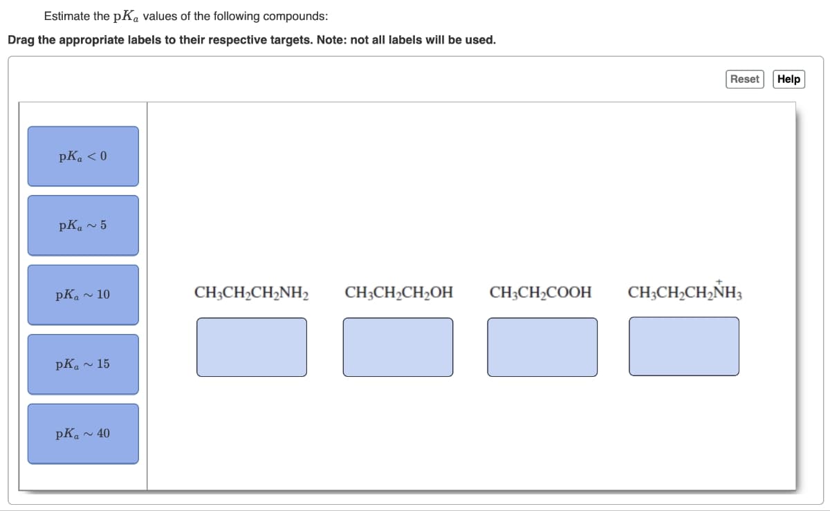 Estimate the pKa values of the following compounds:
Drag the appropriate labels to their respective targets. Note: not all labels will be used.
pK₁ <0
pKa ~ 5
pK₁ ~ 10
pKa ~ 15
pKa~ 40
CH3CH₂CH₂NH2 CH3CH₂CH₂OH
CH3CH₂COOH
Reset
CH3CH₂CH₂NH3
Help