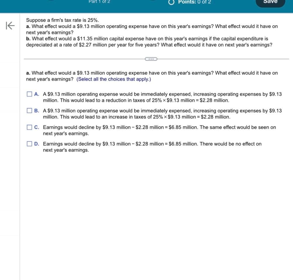 Part 1 of 2
Points: 0 of 2
Save
Suppose a firm's tax rate is 25%.
K
a. What effect would a $9.13 million operating expense have on this year's earnings? What effect would it have on
next year's earnings?
b. What effect would a $11.35 million capital expense have on this year's earnings if the capital expenditure is
depreciated at a rate of $2.27 million per year for five years? What effect would it have on next year's earnings?
a. What effect would a $9.13 million operating expense have on this year's earnings? What effect would it have on
next year's earnings? (Select all the choices that apply.)
A. A $9.13 million operating expense would be immediately expensed, increasing operating expenses by $9.13
million. This would lead to a reduction in taxes of 25% x $9.13 million = $2.28 million.
B. A $9.13 million operating expense would be immediately expensed, increasing operating expenses by $9.13
million. This would lead to an increase in taxes of 25% x $9.13 million = $2.28 million.
C. Earnings would decline by $9.13 million - $2.28 million = $6.85 million. The same effect would be seen on
next year's earnings.
D. Earnings would decline by $9.13 million-$2.28 million = $6.85 million. There would be no effect on
next year's earnings.