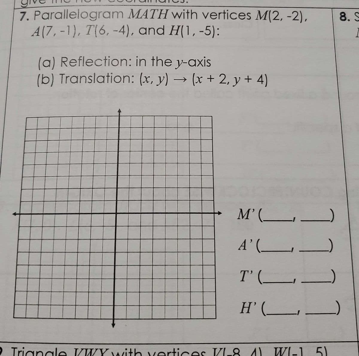 7. Parallelogram MATH with vertices M(2, -2),
A(7, -1), T(6,-4), and H(1,-5):
(a) Reflection: in the y-axis
(b) Translation: (x, y) → (x + 2, y + 4)
M' (___
A' (______
T' (
H'(_
]]]
LLL L
Triangle VWY with vertices VI-8 A) WI-1 51
8. S