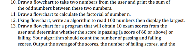 10. Draw a flowchart to take two numbers from the user and print the sum of
the oddnumbers between these two numbers.
11. Draw a flowchart to calculate the factorial of number n.
12. Using flowchart, write an algorithm to read 100 numbers then display the largest.
13. Draw a flowchart for a program that will obtain 10 exam scores from the
user and determine whether the score is passing (a score of 60 or above) or
failing. Your algorithm should count the number of passing and failing
scores. Output the averageof the scores, the number of failing scores, and the
