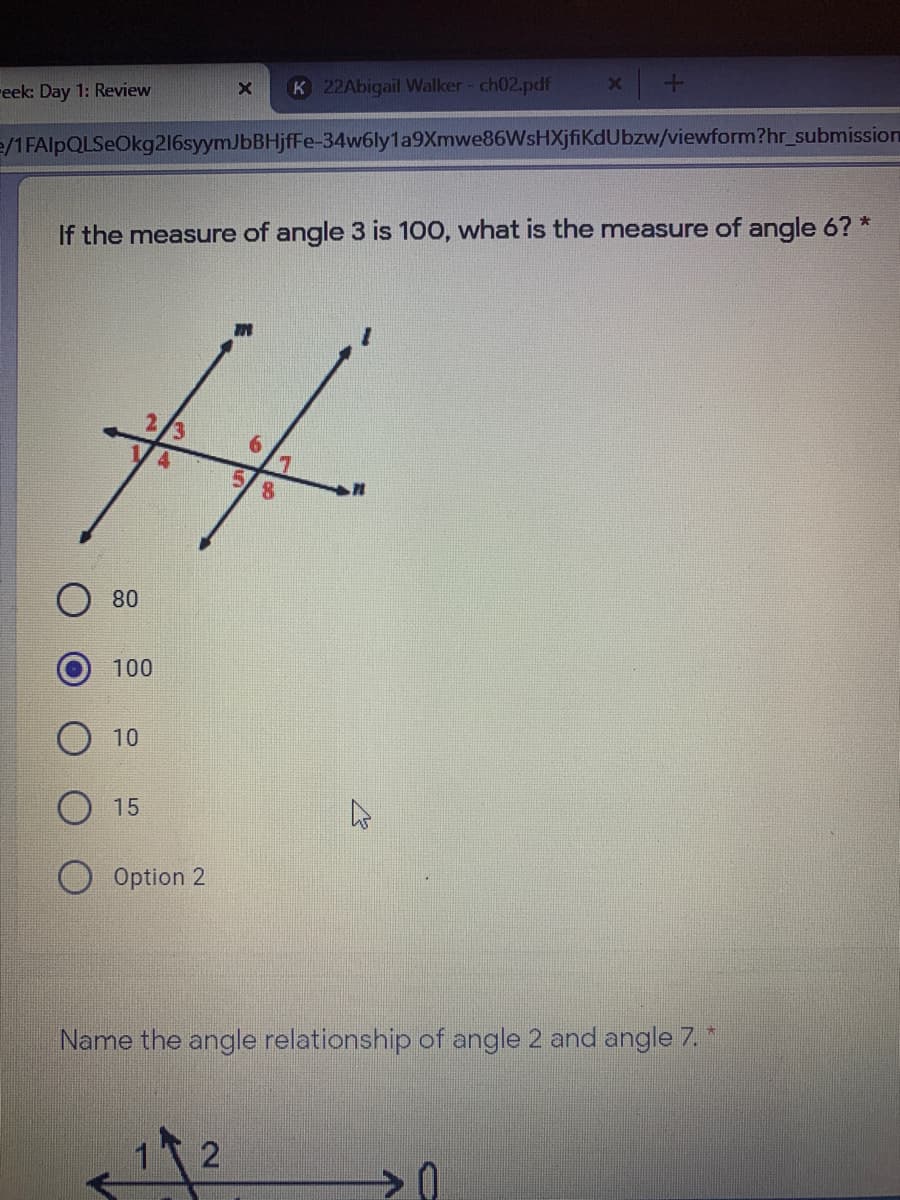 reek: Day 1: Review
K 22Abigail Walker - ch02.pdf
e/1 FAlpQLSeOkg216syymJbBHjfFe-34w6ly1a9Xmwe86WsHXjfiKdUbzw/viewform?hr_submission
If the measure of angle 3 is 100, what is the measure of angle 6? *
8.
80
100
10
15
O Option 2
Name the angle relationship of angle 2 and angle 7. *
