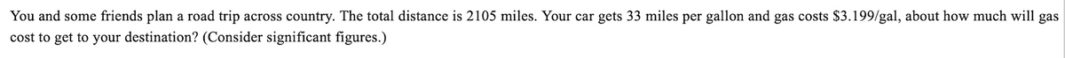 You and some friends plan a road trip across country. The total distance is 2105 miles. Your car gets 33 miles per gallon and gas costs $3.199/gal, about how much will gas
cost to get to your destination? (Consider significant figures.)
