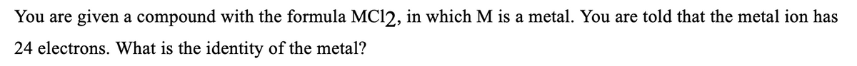 You are given a compound with the formula MC12, in which M is a metal. You are told that the metal ion has
24 electrons. What is the identity of the metal?
