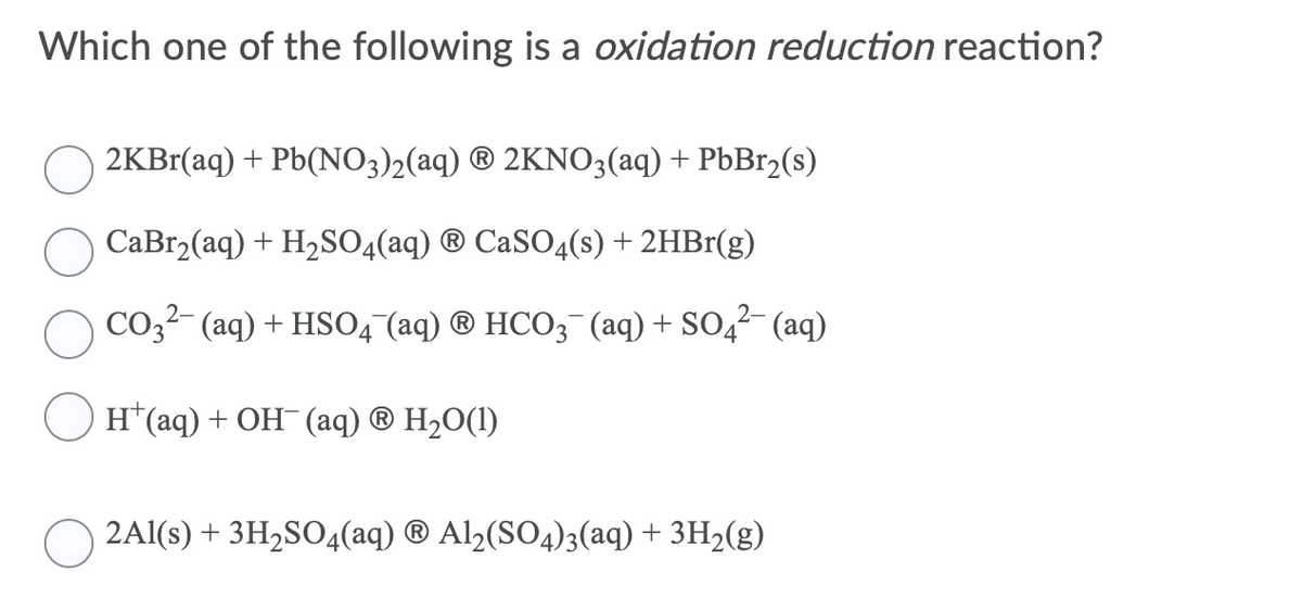 Which one of the following is a oxidation reduction reaction?
2KB1(aq) + Pb(NO3)2(aq) ® 2KNO3(aq) + PBB12(s)
СаBrz(aq) + H2SO4 (aq) @ CaSO4(s) + 2HBr(g)
СОз (аq) + HSО4 (aq) ® НСО; (aq) + SO4 (aq)
H (aq) + ОН (aq) @ H20(1)
2AI(S) + ЗH,SO4(aq) @ Al2(SO4);(aq) + зH2(g)
