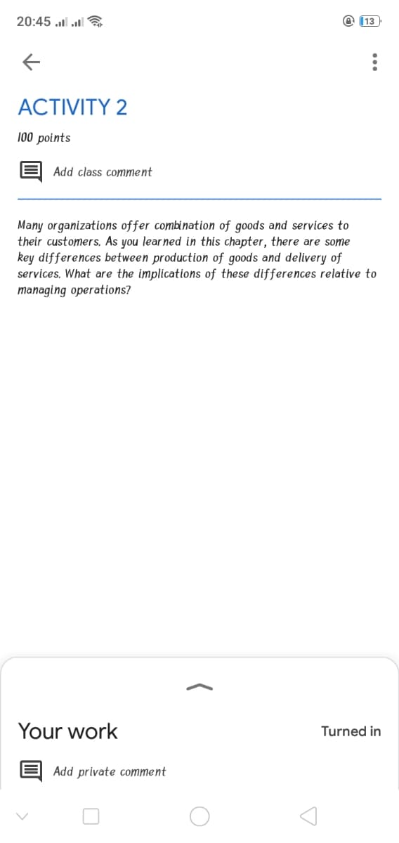 20:45 l l
@ (13
ACTIVITY 2
100 points
Add class comment
Many organizations offer combination of goods and services to
their customers. As you lear ned in this chapter, there are some
key differences between production of goods and delivery of
services, What are the implications of these differences relative to
managing operations?
Your work
Turned in
Add private comment
