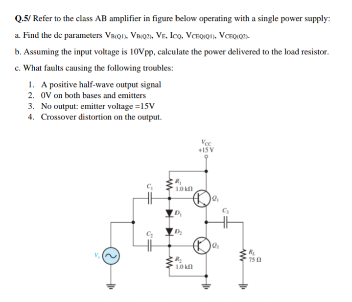 Q.5/ Refer to the class AB amplifier in figure below operating with a single power supply:
a. Find the de parameters VB(QI), VB(Q2), Ve, Icq, VCEQ(Q!), VCEQ(Q2)-
b. Assuming the input voltage is 10Vpp, calculate the power delivered to the load resistor.
c. What faults causing the following troubles:
1. A positive half-wave output signal
2. 0V on both bases and emitters
3. No output: emitter voltage =15V
4. Crossover distortion on the output.
Vcc
+15 V
1.0 kN
D2
RL
* 75 1
L0 kn
