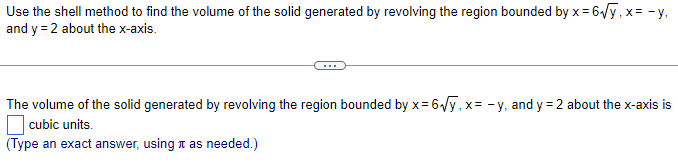 x=6₁√y.x=-y₁
Use the shell method to find the volume of the solid generated by revolving the region bounded by x =
and y = 2 about the x-axis.
The volume of the solid generated by revolving the region bounded by x=6√y, x= -y, and y = 2 about the x-axis is
cubic units.
(Type an exact answer, using as needed.)