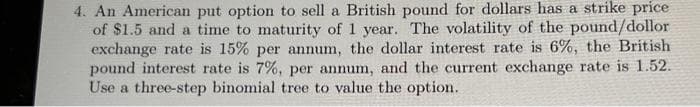 4. An American put option to sell a British pound for dollars has a strike price
of $1.5 and a time to maturity of 1 year. The volatility of the pound/dollor
exchange rate is 15% per annum, the dollar interest rate is 6%, the British
pound interest rate is 7%, per annum, and the current exchange rate is 1.52.
Use a three-step binomial tree to value the option.