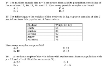 14. The random sample size n- 5 are drawn from a finite population consisting of
the numbers 15, 16, 17, 18, and 19. How many possible samples are there?
C.4
A.1
В. 2
D. 8
15. The following are the weights of five students in kg. suppose samples of size 2
are taken from this population of five students.
Student
Rusty
Buchoy
Bayong
Jenny
Kathrina
Weight (in kg.)
55
38
60
45
75
How many samples are possible?
с. 12
D. 14
A. 8
В. 10
16. A random sample of size 4 is taken with replacement from a population with
- 12 and o = 8. Find the variance (oe).
A. 2.5
с. 1
D. 1.5
В. 2
