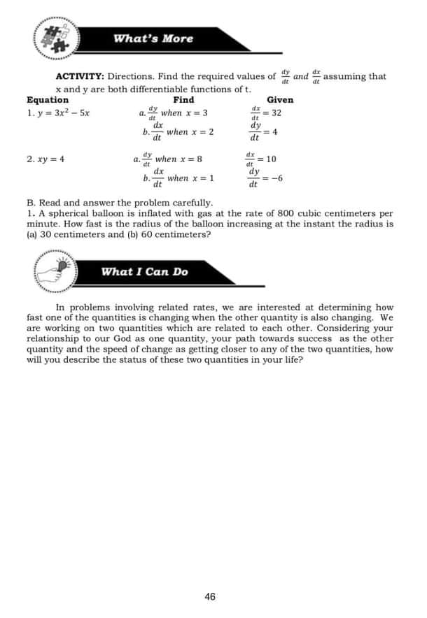 What's More
ACTIVITY: Directions. Find the required values of and assuming that
x and y are both differentiable functions of t.
Equation
1. y = 3x2 – 5x
Find
Given
dy
dx
when x = 3
= 32
dt
a.
dt
dx
when x = 2
dt
dy
= 4
dt
dx
2. xy = 4
when x= 8
= 10
dt
a.
dy
dx
when x = 1
dt
dt
B. Read and answer the problem carefully.
1. A spherical balloon is inflated with gas at the rate of 800 cubic centimeters per
minute. How fast is the radius of the balloon increasing at the instant the radius is
(a) 30 centimeters and (b) 60 centimeters?
What I Can Do
In problems involving related rates, we are interested at determining how
fast one of the quantities is changing when the other quantity is also changing. We
are working on two quantities which are related to each other. Considering your
relationship to our God as one quantity, your path towards success as the other
quantity and the speed of change as getting closer to any of the two quantities, how
will you describe the status of these two quantities in your life?
46
