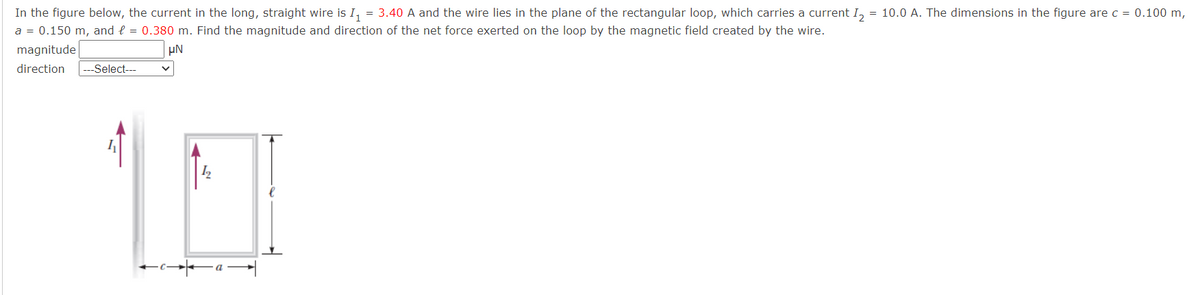 In the figure below, the current in the long, straight wire is I, = 3.40 A and the wire lies in the plane of the rectangular loop, which carries a current I, = 10.0 A. The dimensions in the figure arec = 0.100 m,
a = 0.150 m, and l = 0.380 m. Find the magnitude and direction of the net force exerted on the loop by the magnetic field created by the wire.
magnitude
UN
direction
---Select--
