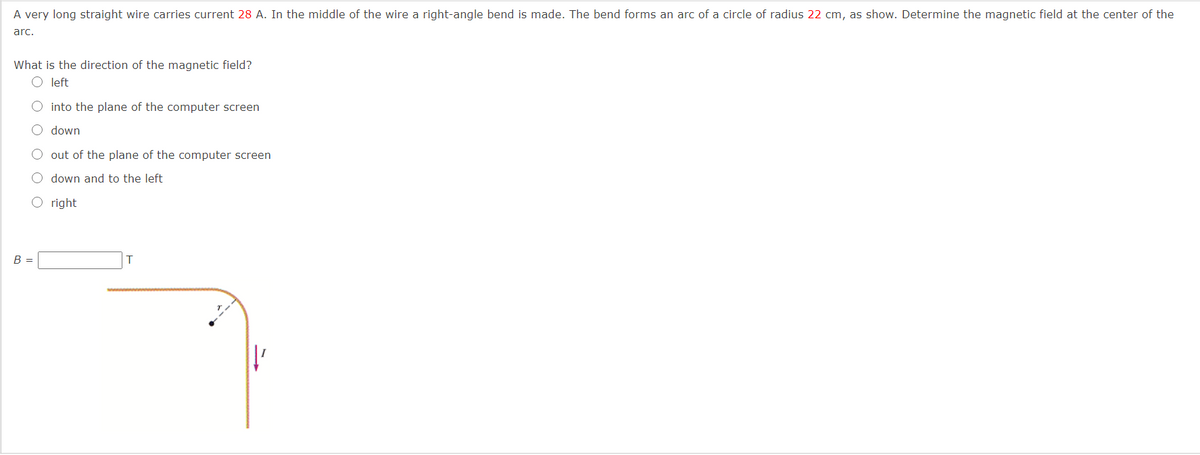 A very long straight wire carries current 28 A. In the middle of the wire a right-angle bend is made. The bend forms an arc of a circle of radius 22 cm, as show. Determine the magnetic field at the center of the
arc.
What is the direction of the magnetic field?
O left
O into the plane of the computer screen
O down
out of the plane of the computer screen
O down and to the left
O right
B =
