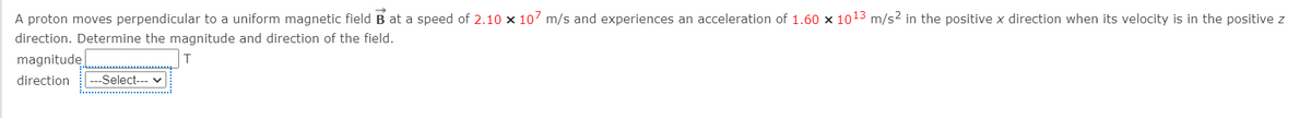 A proton moves perpendicular to a uniform magnetic field B at a speed of 2.10 x 107 m/s and experiences an acceleration of 1.60 x 1013 m/s2 in the positive x direction when its velocity is in the positive z
direction. Determine the magnitude and direction of the field.
magnitude
direction
---Select--- v

