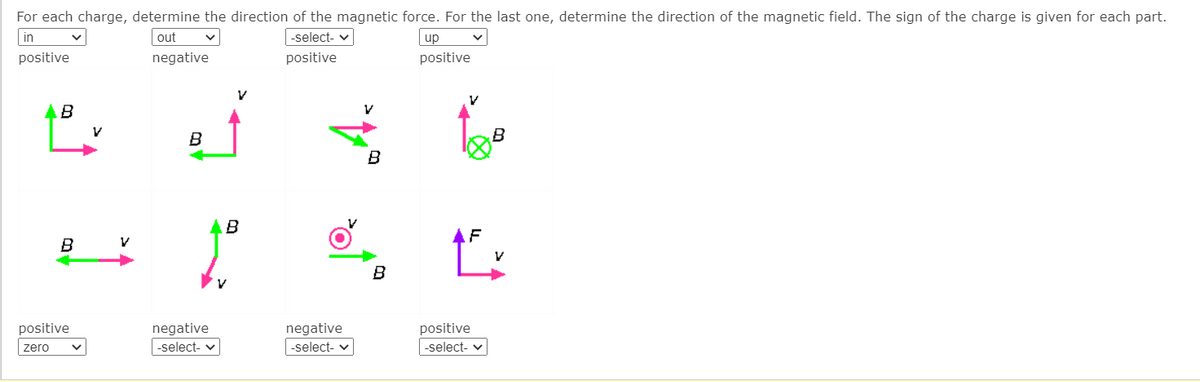 For each charge, determine the direction of the magnetic force. For the last one, determine the direction of the magnetic field. The sign of the charge is given for each part.
in
out
|-select- v
up
positive
negative
positive
positive
AB
B
B
B
F
B
positive
negative
negative
positive
zero
-select- v
-select- v
|-select- v
