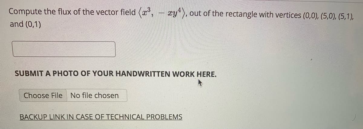 Compute the flux of the vector field (x, - xy*), out of the rectangle with vertices (0,0), (5,0), (5,1),
and (0,1)
SUBMIT A PHOTO OF YOUR HANDWRITTEN WORK HERE.
Choose File No file chosen
BACKUP LINK IN CASE OF TECHNICAL PROBLEMS
