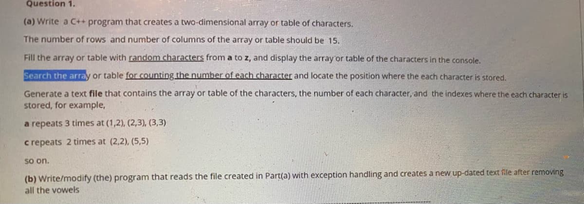 ### Question 1

#### Part (a)

Write a C++ program that creates a two-dimensional array or table of characters.

- The number of rows and the number of columns of the array or table should be 15.
- Fill the array or table with random characters from 'a' to 'z', and display the array or table of the characters in the console.
- Search the array or table for counting the number of each character and locate the position where each character is stored.
- Generate a text file that contains the array or table of characters, the number of each character, and the indexes where each character is stored, for example:

```
a repeats 3 times at (1,2), (2,3), (3,3)
c repeats 2 times at (2,2), (5,5)
```
So on.

#### Part (b)

Write or modify the program that reads the file created in Part (a) with exception handling and creates a new updated text file after removing all the vowels.

---

In this task, you will:
1. Create a 2D array in C++.
2. Populate the array with random lowercase alphabetical characters.
3. Iterate through the array to count the frequency of each character and identify their locations.
4. Export the details to a text file.
5. Implement functionality to read back the file, handle any possible exceptions, and produce a new file with all vowels removed.

This exercise covers multiple areas of programming including arrays, file I/O, exception handling, and string manipulations.