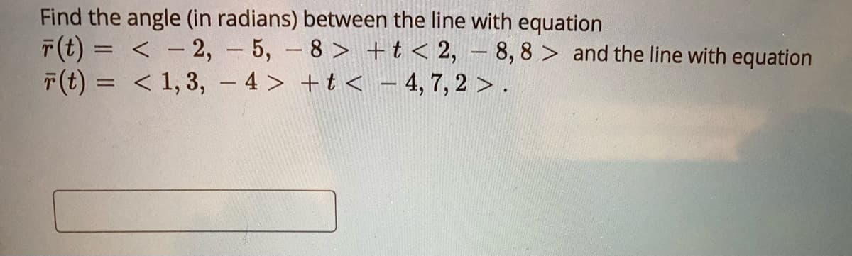 Find the angle (in radians) between the line with equation
T(t) = < - 2, - 5, -8 > +t < 2, – 8, 8 > and the line with equation
T(t) = < 1, 3, - 4 > +t < 4, 7, 2 > .
