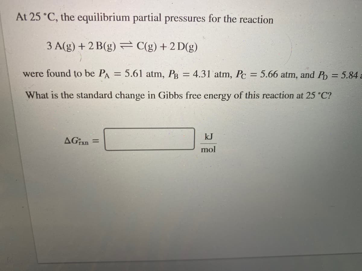 At 25 °C, the equilibrium partial pressures for the reaction
3 A(g) + 2 B(g) = C(g) + 2 D(g)
were found to be PA
5.61 atm, PB = 4.31 atm, Pc = 5.66 atm, and P = 5.84 a
%3D
%3D
What is the standard change in Gibbs free energy of this reaction at 25 °C?
kJ
AGixn
mol
