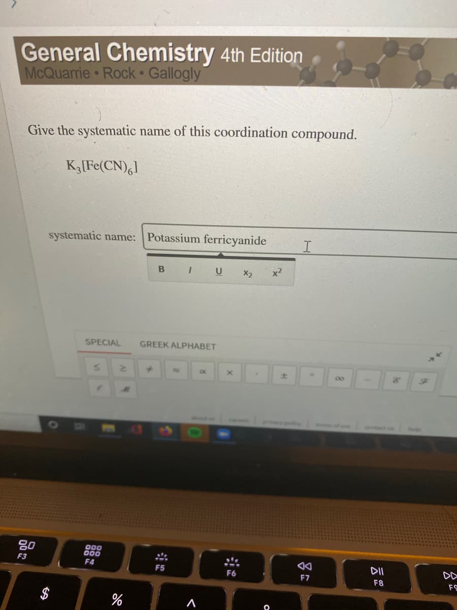 General Chemistry 4th Edition
McQuarrie Rock Gallogly
Give the systematic name of this coordination compound.
K,[Fe(CN),l
systematic name: Potassium ferricyanide
B I U X2
x2
SPECIAL
GREEK ALPHABET
00
privecy policy
of use
contact un
80
000
000
F4
F3
F5
DII
DD
F6
F7
F8
FS
%24
