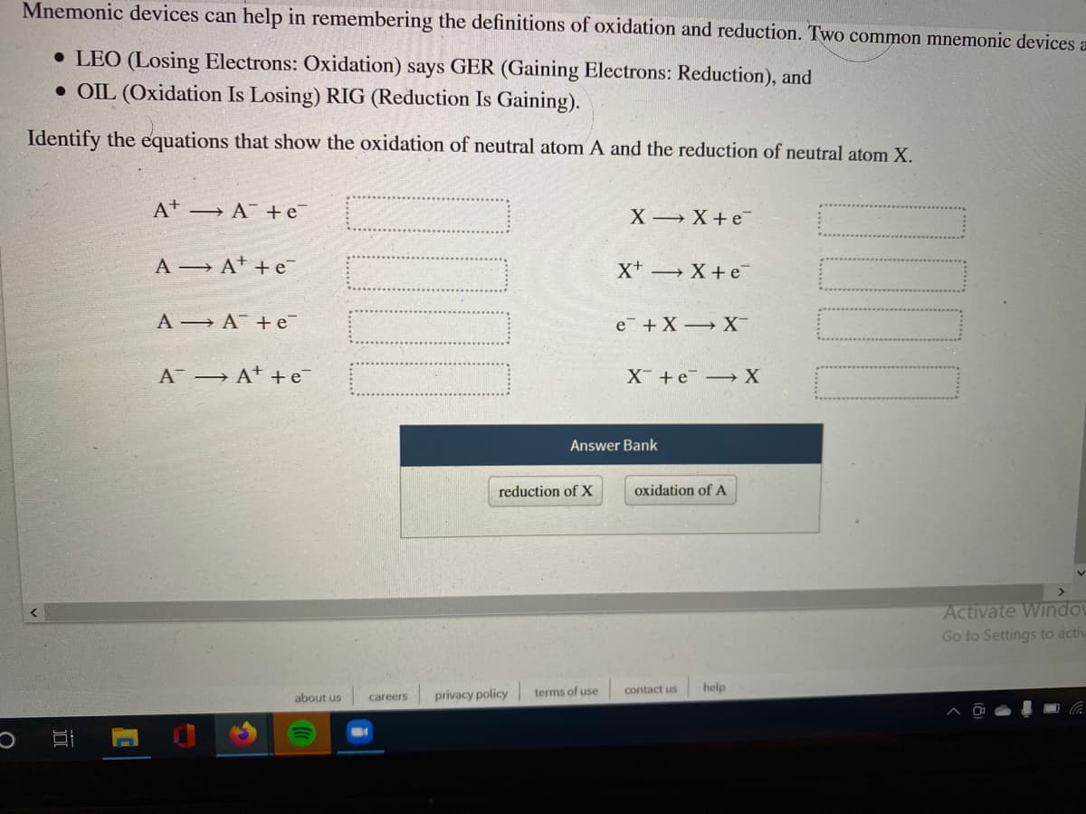 Mnemonic devices can help in remembering the definitions of oxidation and reduction. Two common mnemonic devices a
• LEO (Losing Electrons: Oxidation) says GER (Gaining Electrons: Reduction), and
• OIL (Oxidation Is Losing) RIG (Reduction Is Gaining).
Identify the equations that show the oxidation of neutral atom A and the reduction of neutral atom X.
A → A +e
X X+e
A At +e
X+ X+e
A A +e
e +X X
A A* +e
X +e X
Answer Bank
reduction of X
oxidation of A
Activate Windo
Go to Settings to activ
privacy policy
terms of use
contact us
help
about us
careers
