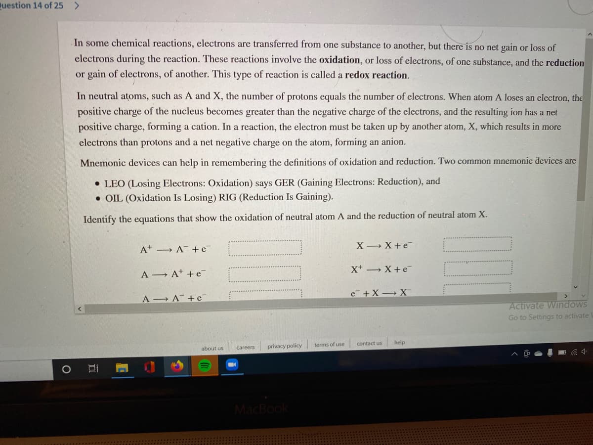 Duestion 14 of 25 >
In some chemical reactions, electrons are transferred from one substance to another, but there is no net gain or loss of
electrons during the reaction. These reactions involve the oxidation, or loss of electrons, of one substance, and the reduction
or gain of electrons, of another. This type of reaction is called a redox reaction.
In neutral atoms, such as A and X, the number of protons equals the number of electrons. When atom A loses an electron, the
positive charge of the nucleus becomes greater than the negative charge of the electrons, and the resulting ion has a net
positive charge, forming a cation. In a reaction, the electron must be taken up by another atom, X, which results in more
electrons than protons and a net negative charge on the atom, forming an anion.
Mnemonic devices can help in remembering the definitions of oxidation and reduction. Two common mnemonic devices are
• LEO (Losing Electrons: Oxidation) says GER (Gaining Electrons: Reduction), and
• OIL (Oxidation Is Losing) RIG (Reduction Is Gaining).
Identify the equations that show the oxidation of neutral atom A and the reduction of neutral atom X.
A A +e¯
X X+e
X+ X+e-
A A* +e¯
e +X→ X-
A A +e¯
Activate Windows
Gó to Settings to activate
privacy policy
terms of use
contact us
help
about us
careers
MacBook
