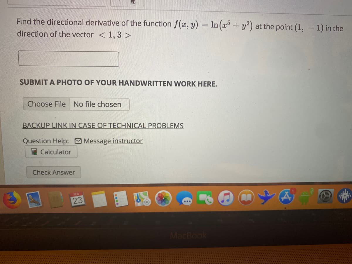 Find the directional derivative of the function f(x, y) = In (x + y?) at the point (1, - 1) in the
direction of the vector < 1, 3 >
SUBMIT A PHOTO OF YOUR HANDWRITTEN WORK HERE.
Choose File No file chosen
BACKUP LINK IN CASE OF TECHNICAL PROBLEMS
Question Help: Message instructor
Calculator
Check Answer
FEB
23
MacBook
