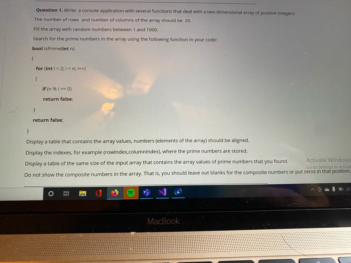 Question 1. Write a console application with several functions that deal with a two-dimensional array of positive integers:
The number of rows and number of columns of the array should be 20.
Fill the array with random numbers between 1 and 1000.
Search for the prime numbers in the array using the following function in your code:
bool isPrime(int n)
for (int i = 2; i <n; i++)
{
if (n % i == 0)
return false;
}
return false;
}
Display a table that contains the array values, numbers (elements of the array) should be aligned.
Display the indexes, for example (rowlndex,columnIndex), where the prime numbers are stored.
Activate Windows
Go to Settings to activat
Display a table of the same size of the input array that contains the array values of prime numbers that you found.
Do not show the composite numbers in the array. That is, you should leave out blanks for the composite numbers or put zeros in that position.
MacBook
