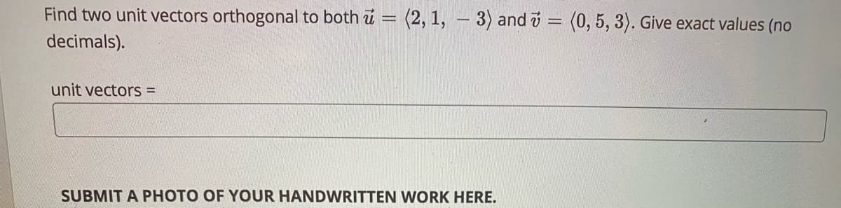 Find two unit vectors orthogonal to both u = (2, 1, – 3) and v = (0, 5, 3). Give exact values (no
decimals).
unit vectors =
SUBMIT A PHOTO OF YOUR HANDWRITTEN WORK HERE.
