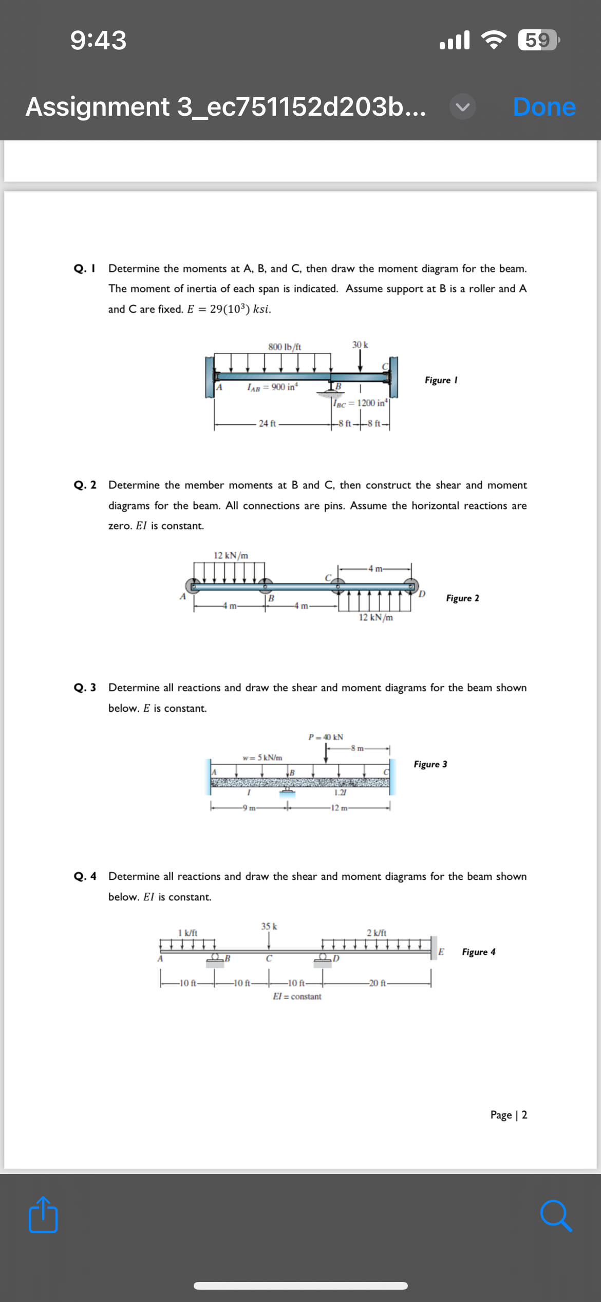 9:43
Assignment 3_ec751152d203b...
₁
Q. I
Determine the moments at A, B, and C, then draw the moment diagram for the beam.
The moment of inertia of each span is indicated. Assume support at B is a roller and A
and C are fixed. E = 29(10³) ksi.
A
A
1 k/ft
-10 ft-
12 kN/m
m-
LAB = 900 in
800 lb/ft
QB
24 ft
Q. 2 Determine the member moments at B and C, then construct the shear and moment
diagrams for the beam. All connections are pins. Assume the horizontal reactions are
zero. El is constant.
B
-10 ft-
w=5 kN/m
IB
IBC = 1200 in
-8 ft-8 ft-
35 k
↓
C
P = 40 kN
30 k
Q.3 Determine all reactions and draw the shear and moment diagrams for the beam shown
below. E is constant.
-10 ft
El = constant
1.21
12 m
D
m-
12 kN/m
-8 m-
Q. 4 Determine all reactions and draw the shear and moment diagrams for the beam shown
below. El is constant.
ا...
Figure I
2 k/ft
D
-20 ft
Figure 2
59
Figure 3
Done
E
Figure 4
Page | 2