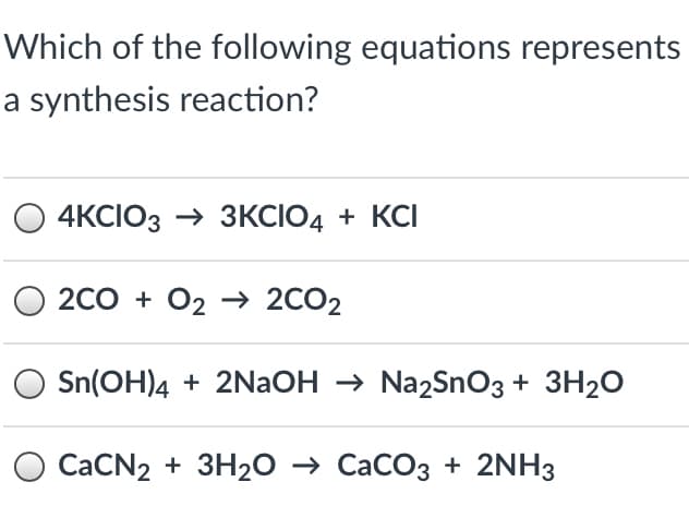 Which of the following equations represents
a synthesis reaction?
4KCIO3 → 3KCIO4 + KCI
2CO + O2 → 2CO2
Sn(OH)4 + 2NaOH → Na2SnO3 + 3H2O
O CACN2 + 3H20 → CaCO3 + 2NH3
