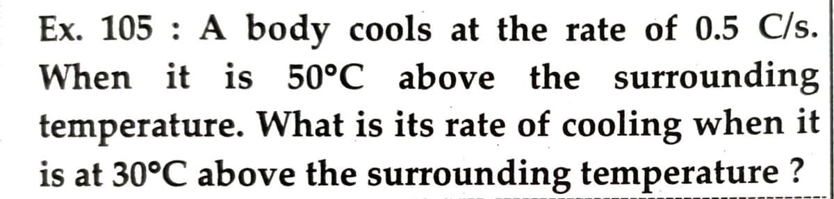 Ex. 105 : A body cools at the rate of 0.5 C/s.
When it is 50°C above the surrounding
temperature. What is its rate of cooling when it
is at 30°C above the surrounding temperature ?
