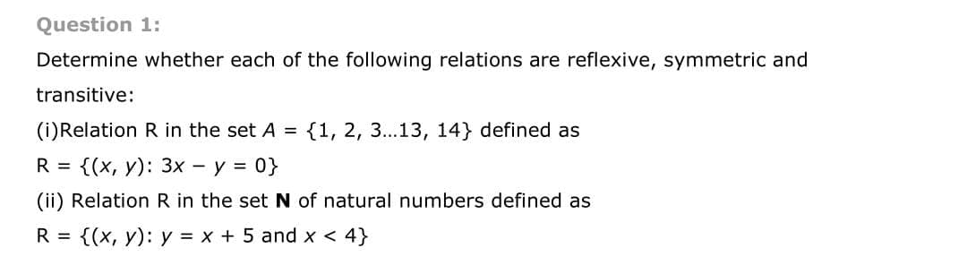 Question 1:
Determine whether each of the following relations are reflexive, symmetric and
transitive:
(i)Relation R in the set A = {1, 2, 3...13, 14} defined as
R %3D {(х, у): 3х — у %3D 0}
(ii) Relation R in the set N of natural numbers defined as
R =
{(х, у): у %3D х + 5 and x < 4}
