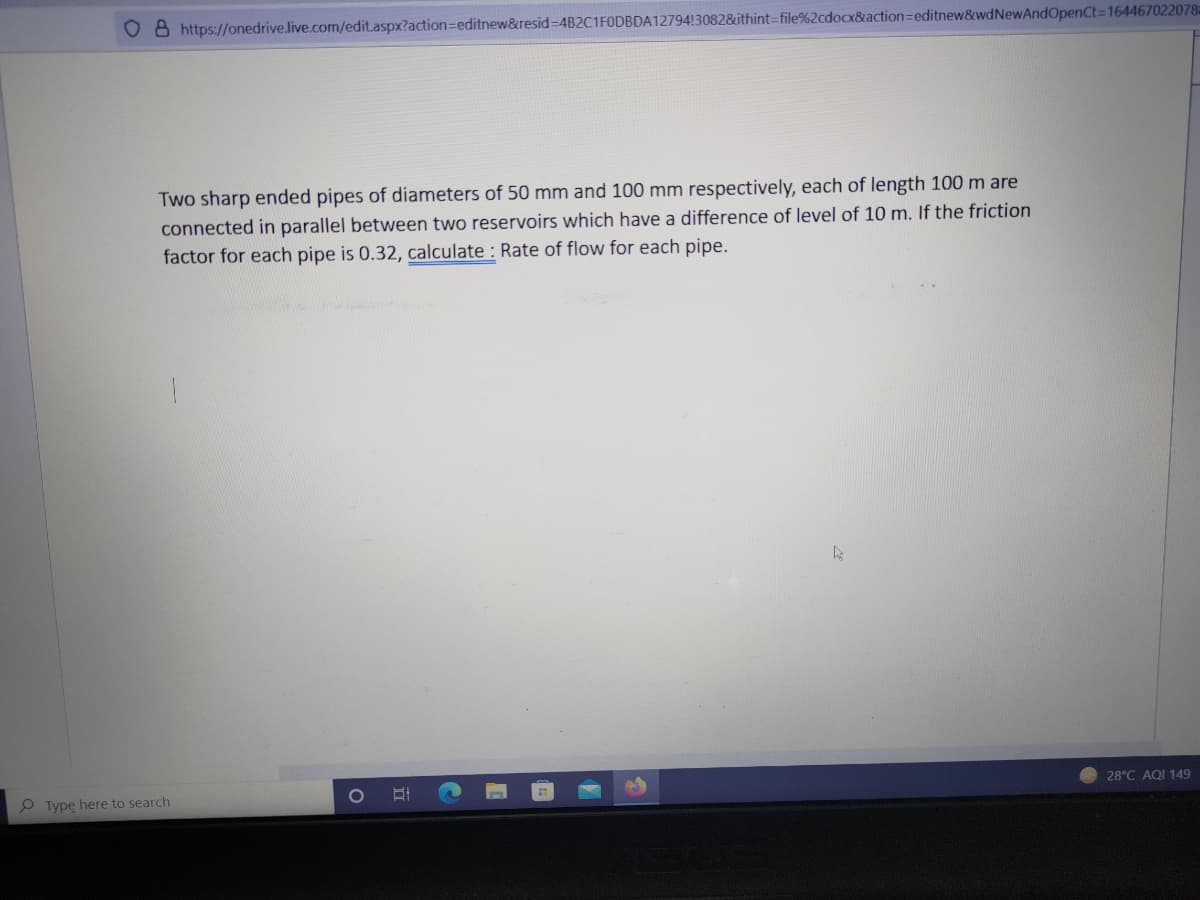 O 8 https://onedrive.live.com/edit.aspx?action=editnew&resid-D4B2C1FODBDA12794!30828&ithint=file%2cdocx&action=editnew&wdNewAndOpenCt=164467022078
Two sharp ended pipes of diameters of 50 mm and 100 mm respectively, each of length 100 m are
connected in parallel between two reservoirs which have a difference of level of 10 m. If the friction
factor for each pipe is 0.32, calculate : Rate of flow for each pipe.
28°C AQI 149
O Type here to search
