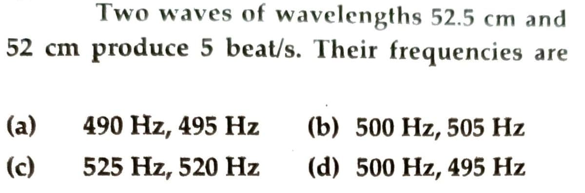 Two waves of wavelengths 52.5 cm and
52 cm produce 5 beat/s. Their frequencies are
(a)
490 Hz, 495 Hz
(b) 500 Hz, 505 Hz
(c)
525 Hz, 520 Hz
(d) 500 Hz, 495 Hz
