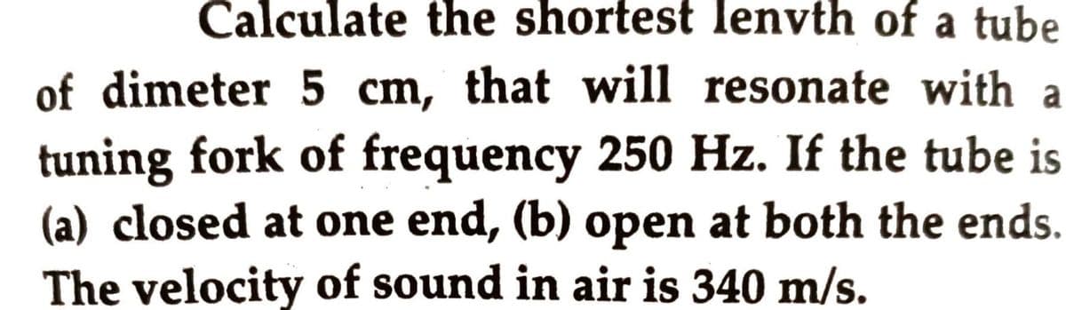 Calculate the shortest lenvth of a tube
of dimeter 5 cm, that will resonate with a
tuning fork of frequency 250 Hz. If the tube is
(a) closed at one end, (b) open at both the ends.
The velocity of sound in air is 340 m/s.
