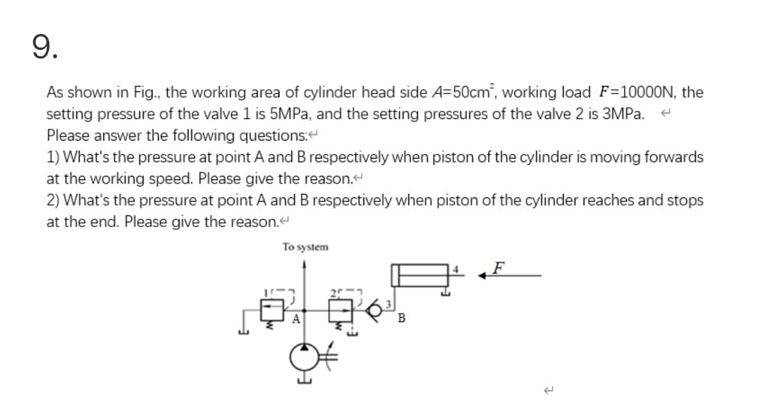 9.
As shown in Fig., the working area of cylinder head side A=50cm", working load F=10000N, the
setting pressure of the valve 1 is 5MPA, and the setting pressures of the valve 2 is 3MPA.
Please answer the following questions:
1) What's the pressure at point A and B respectively when piston of the cylinder is moving forwards
at the working speed. Please give the reason.
2) What's the pressure at point A and B respectively when piston of the cylinder reaches and stops
at the end. Please give the reason.
To system
F
В
